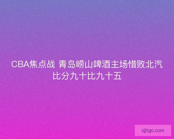 CBA焦点战 青岛崂山啤酒主场惜败北汽比分九十比九十五