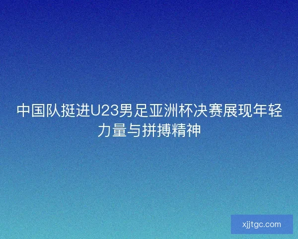 中国队挺进U23男足亚洲杯决赛展现年轻力量与拼搏精神 中国队挺进U23男足亚洲杯决赛展现年轻力量与拼搏精神