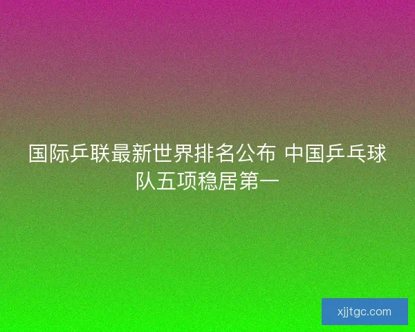 国际乒联最新世界排名公布 中国乒乓球队五项稳居第一