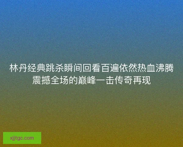林丹经典跳杀瞬间回看百遍依然热血沸腾震撼全场的巅峰一击传奇再现
