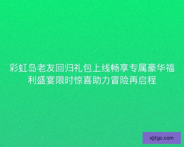 彩虹岛老友回归礼包上线畅享专属豪华福利盛宴限时惊喜助力冒险再启程