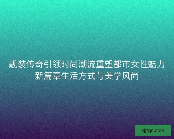 靓装传奇引领时尚潮流重塑都市女性魅力新篇章生活方式与美学风尚 靓装传奇引领时尚潮流重塑都市女性魅力新篇章生活方式与美学风尚