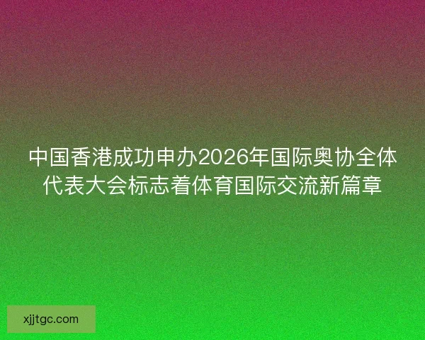 中国香港成功申办2026年国际奥协全体代表大会标志着体育国际交流新篇章