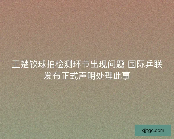 王楚钦球拍检测环节出现问题 国际乒联发布正式声明处理此事