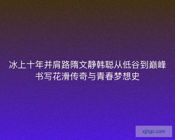 冰上十年并肩路隋文静韩聪从低谷到巅峰书写花滑传奇与青春梦想史