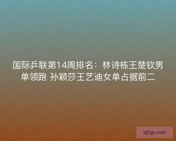 国际乒联第14周排名：林诗栋王楚钦男单领跑 孙颖莎王艺迪女单占据前二