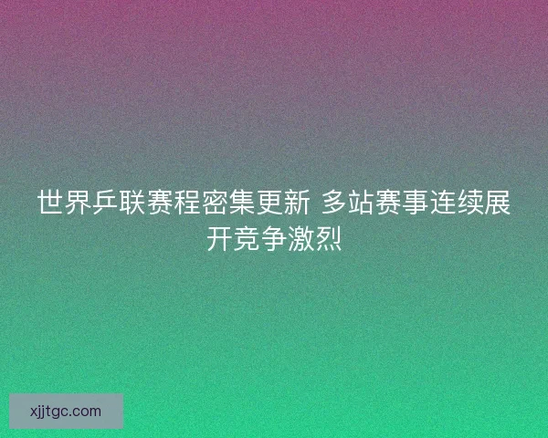 世界乒联赛程密集更新 多站赛事连续展开竞争激烈