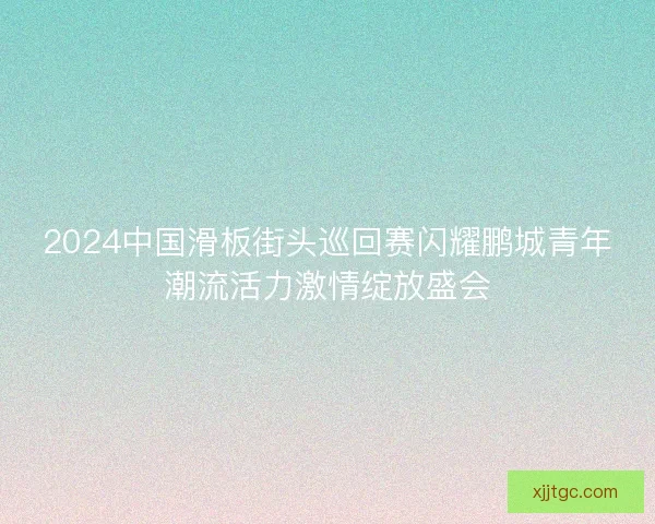2024中国滑板街头巡回赛闪耀鹏城青年潮流活力激情绽放盛会 2024中国滑板街头巡回赛闪耀鹏城青年潮流活力激情绽放盛会